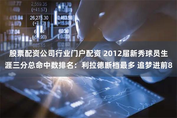 股票配资公司行业门户配资 2012届新秀球员生涯三分总命中数排名：利拉德断档最多 追梦进前8