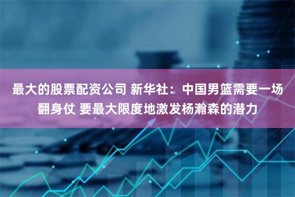 最大的股票配资公司 新华社：中国男篮需要一场翻身仗 要最大限度地激发杨瀚森的潜力