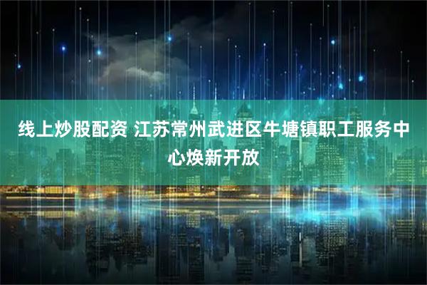 线上炒股配资 江苏常州武进区牛塘镇职工服务中心焕新开放